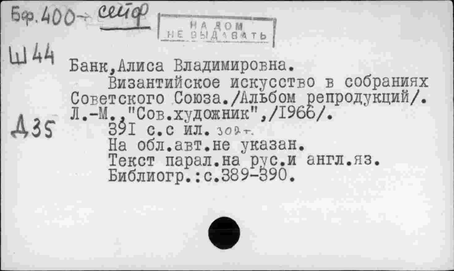 ﻿6<p.4ûO^
"Ratiw Лтгтя/
Банк,Алиса Владимировна.
Византийское искусство в собраниях Советского Союза./Альбом репродукций/. Л.-М. "Сов.художник",/1966/.
391 с.с йл. зол-г.
На обл.авт.не указан.
Текст парал.на рус.и англ.яз.
Библиогр.: с.389-090.